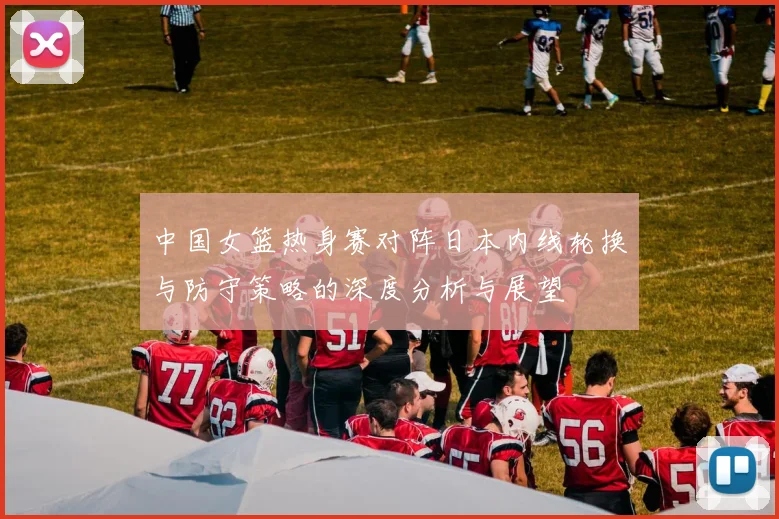 中国女篮热身赛对阵日本内线轮换与防守策略的深度分析与展望