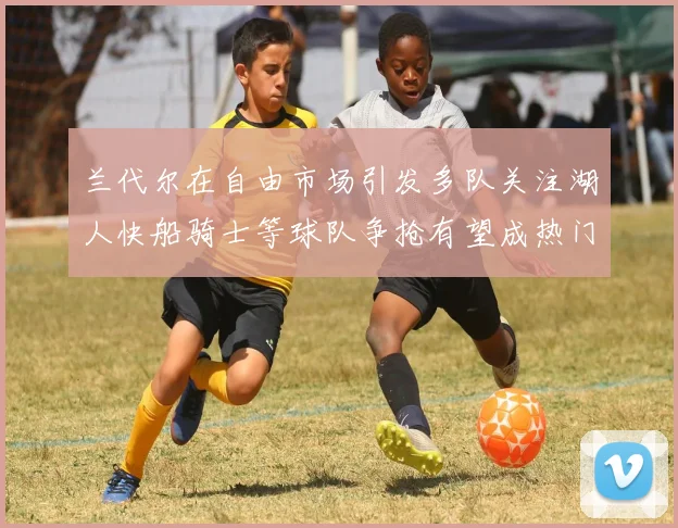 兰代尔在自由市场引发多队关注湖人快船骑士等球队争抢有望成热门球员