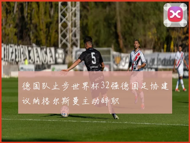 德国队止步世界杯32强德国足协建议纳格尔斯曼主动辞职