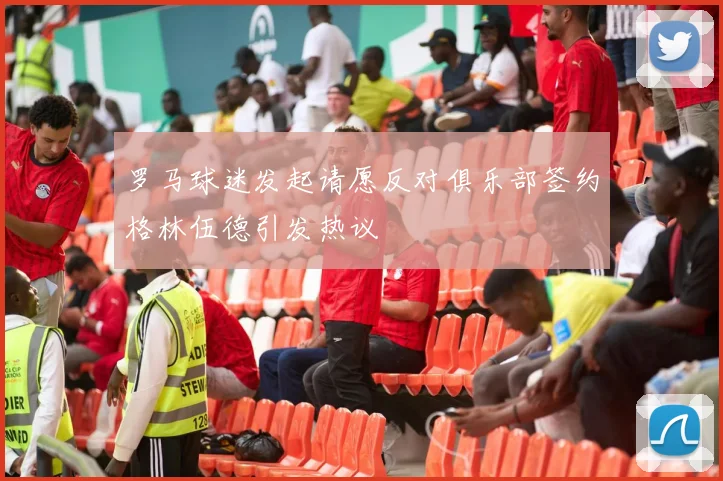 罗马球迷发起请愿反对俱乐部签约格林伍德引发热议