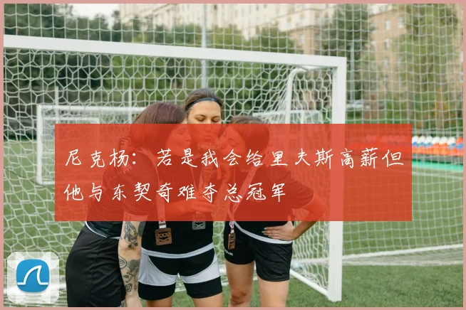 尼克杨：若是我会给里夫斯高薪但他与东契奇难夺总冠军