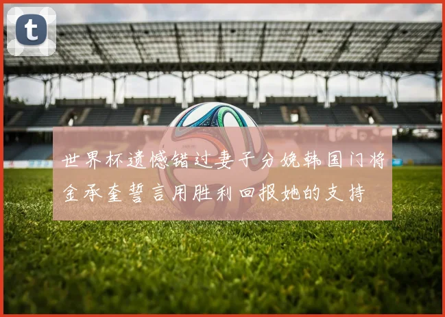 世界杯遗憾错过妻子分娩韩国门将金承奎誓言用胜利回报她的支持