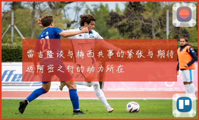 雷吉隆谈与梅西共事的紧张与期待迈阿密之行的动力所在