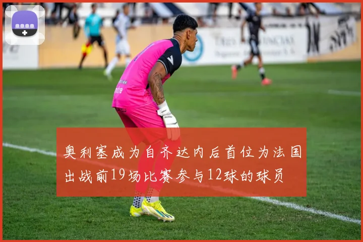 奥利塞成为自齐达内后首位为法国出战前19场比赛参与12球的球员