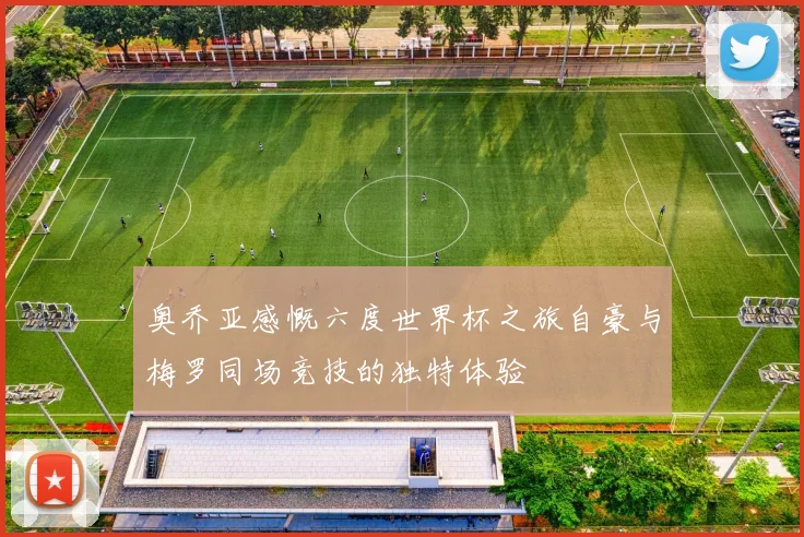 奥乔亚感慨六度世界杯之旅自豪与梅罗同场竞技的独特体验