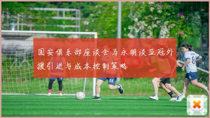 国安俱乐部座谈会马永明谈亚冠外援引进与成本控制策略