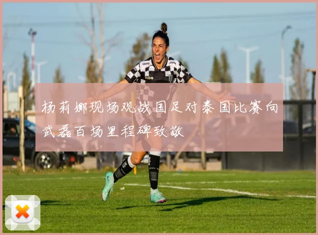 杨莉娜现场观战国足对泰国比赛向武磊百场里程碑致敬