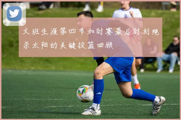 文班生涯第四节加时赛最后时刻绝杀太阳的关键投篮回顾