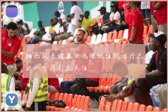 梅西父亲健康状况堪忧住院治疗已达一个月引发关注
