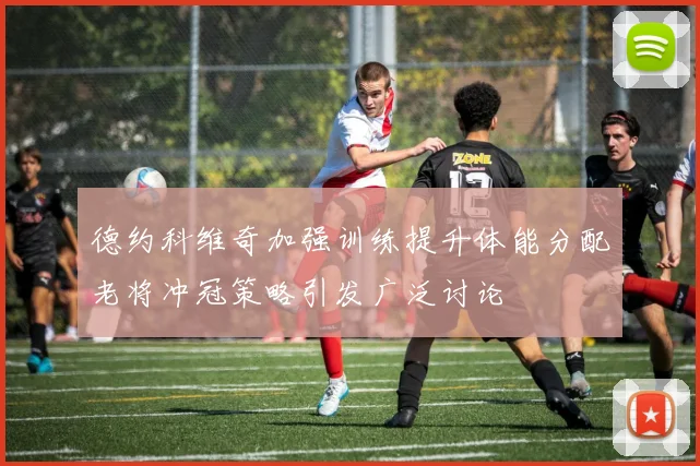 德约科维奇加强训练提升体能分配老将冲冠策略引发广泛讨论