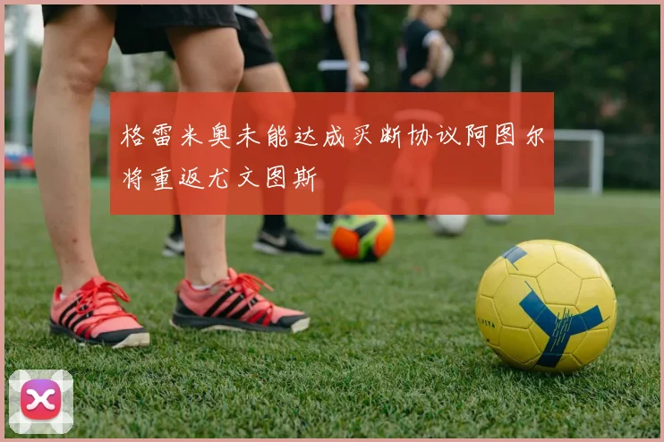 格雷米奥未能达成买断协议阿图尔将重返尤文图斯