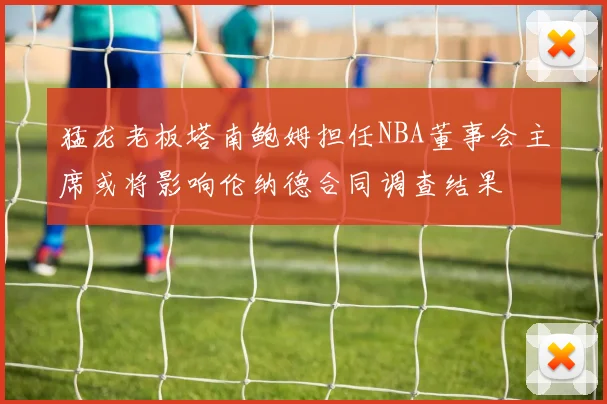 猛龙老板塔南鲍姆担任NBA董事会主席或将影响伦纳德合同调查结果