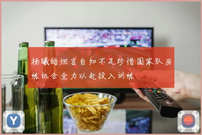 杨曦皓坦言自知不足珍惜国家队历练机会全力以赴投入训练